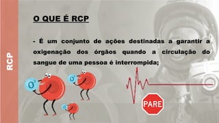RCP
O QUE É RCP
O QUE É RCP
- É um conjunto de ações destinadas a garantir a
oxigenação dos órgãos quando a circulação do
sangue de uma pessoa é interrompida;
 
