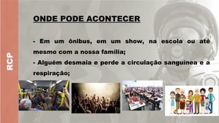 RCP
ONDE PODE ACONTECER
ONDE PODE ACONTECER
- Em um ônibus, em um show, na escola ou até
mesmo com a nossa família;
- Alguém desmaia e perde a circulação sanguínea e a
respiração;
 