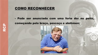 RCP
COMO RECONHECER
COMO RECONHECER
- Pode ser anunciada com uma forte dor no peito,
começando pelo braço, pescoço e abdômen;
 