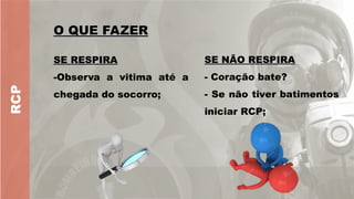 RCP
O QUE FAZER
O QUE FAZER
SE RESPIRA
-Observa a vitima até a
chegada do socorro;
SE NÃO RESPIRA
- Coração bate?
- Se não tiver batimentos
iniciar RCP;
 
