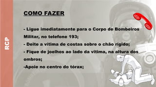 RCP
COMO FAZER
COMO FAZER
- Ligue imediatamente para o Corpo de Bombeiros
Militar, no telefone 193;
- Deite a vítima de costas sobre o chão rígido;
- Fique de joelhos ao lado da vitima, na altura dos
ombros;
-Apoie no centro do tórax;
 