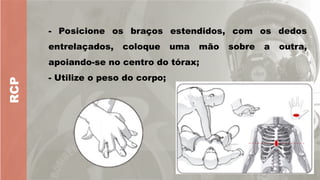RCP
- Posicione os braços estendidos, com os dedos
entrelaçados, coloque uma mão sobre a outra,
apoiando-se no centro do tórax;
- Utilize o peso do corpo;
 