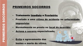 PRIMEIROS SOCORROS
PRIMEIROS SOCORROS
- Tratamento Imediato e Provisório;
- Prestado a uma vítima de acidente ou enfermidade
imprevista;
- Normalmente se presta no local do ocorrido;
- Aciona o socorro especializado;
PRIMEIROS
SOCORROS
- Evita o agravamento das
lesões e morte da vítima.
 
