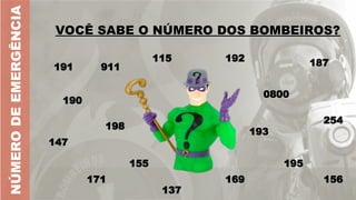 VOCÊ SABE O NÚMERO DOS BOMBEIROS?
VOCÊ SABE O NÚMERO DOS BOMBEIROS?
191
NÚMERO
DE
EMERGÊNCIA
190
911
115 192
0800
193
195
254
155
198
171
187
169
147
156
137
 