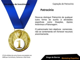 173,8 milhões de euros foram arrecadados em
2009 por Corinthians, Palmeiras e São Paulo.
Deve-se distinguir Patrocínio de qualquer
outra forma de auxílio à atividades
esportivas como Doações, Apoios
Anônimos e Patronagem.
O patrocinador tem objetivos comerciais,
não se contentando em fornecer recursos
anonimamente.
Captação de Patrocínio
Diogo de Barros
Marketing Esportivo
Patrocínio
Estratégias de Investimento
 