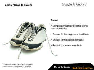 20% é quanto a África do Sul cresceu em
publicidade na web por causa da Copa.
Apresentação do projeto
Dicas:
• Sempre apresentar de uma forma
clara e objetiva
• Buscar fontes seguras e confiáveis
• Utilizar formatação adequada
• Respeitar a marca do cliente
Captação de Patrocínio
Diogo de Barros
Marketing Esportivo
 