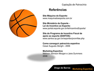 Site Máquina do Esporte:
www.maquinadoesporte.com.br
Site Ministério do Esporte -
Lei do Incentivo ao Esporte:
www.portal.esporte.gov.br/leiIncentivoEsporte/
Site do Programa de Incentivo Fiscal de
apoio ao esporte (SANTOS):
www.santos.sp.gov.br/esportes/promifae.php
Como conseguir patrocínio esportivo
Cesar Augusto Abrighi - 2006
Marketing Esportivo
Melissa Johnson Morgan e Jane Summers
2008
Referências
Captação de Patrocínio
Diogo de Barros
Marketing Esportivo
 