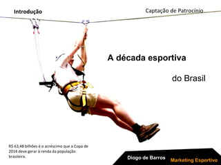 Introdução
R$ 63,48 bilhões é o acréscimo que a Copa de
2014 deve gerar à renda da população
brasileira.
A década esportiva
do Brasil
Diogo de Barros
Marketing Esportivo
Captação de Patrocínio
 