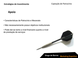 Apoio
Captação de Patrocínio
Diogo de Barros
Marketing Esportivo
• Características de Patrocínio e Mecenato
• Não necessariamente possui objetivos institucionais
• Pode dar-se tanto a nível financeiro quanto a nível
de prestação de serviços
Estratégias de Investimento
 