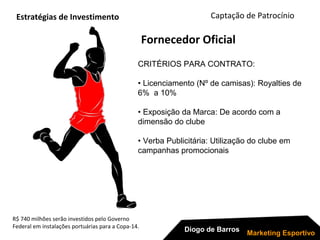 R$ 740 milhões serão investidos pelo Governo
Federal em instalações portuárias para a Copa-14.
Captação de Patrocínio
Diogo de Barros
Marketing Esportivo
CRITÉRIOS PARA CONTRATO:
• Licenciamento (Nº de camisas): Royalties de
6% a 10%
• Exposição da Marca: De acordo com a
dimensão do clube
• Verba Publicitária: Utilização do clube em
campanhas promocionais
Fornecedor Oficial
Estratégias de Investimento
 