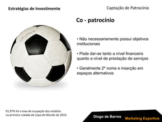 91,97% foi a taxa de ocupação dos estádios
na primeira rodada da Copa do Mundo de 2010.
Captação de Patrocínio
Diogo de Barros
Marketing Esportivo
Co - patrocínio
Estratégias de Investimento
• Não necessariamente possui objetivos
institucionais
• Pode dar-se tanto a nível financeiro
quanto a nível de prestação de serviços
• Geralmente 2º nome e inserção em
espaços alternativos
 