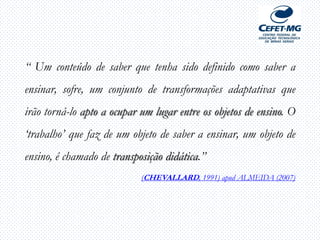 “ Um conteúdo de saber que tenha sido definido como saber a
ensinar, sofre, um conjunto de transformações adaptativas que
irão torná-lo apto a ocupar um lugar entre os objetos de ensino. O
„trabalho‟ que faz de um objeto de saber a ensinar, um objeto de
ensino, é chamado de transposição didática.”
(CHEVALLARD, 1991) apud ALMEIDA (2007)
 