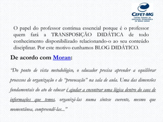 O papel do professor continua essencial porque é o professor
quem fará a TRANSPOSIÇÃO DIDÁTICA de todo
conhecimento disponibilizado relacionando-o ao seu conteúdo
disciplinar. Por este motivo cunhamos BLOG DIDÁTICO.
De acordo com Moran:
“Do ponto de vista metodológico, o educador precisa aprender a equilibrar
processos de organização e de “provocação” na sala de aula. Uma das dimensões
fundamentais do ato de educar é ajudar a encontrar uma lógica dentro do caos de
informações que temos, organizá-las numa síntese coerente, mesmo que
momentânea, compreendê-las...”
 