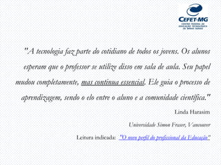 "A tecnologia faz parte do cotidiano de todos os jovens. Os alunos
esperam que o professor se utilize disso em sala de aula. Seu papel
mudou completamente, mas continua essencial. Ele guia o processo de
aprendizagem, sendo o elo entre o aluno e a comunidade científica."
Linda Harasim
Universidade Simon Fraser, Vancouver
Leitura indicada: “O novo perfil do profissional da Educação”
 