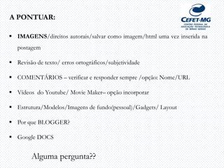 A PONTUAR:
 IMAGENS/direitos autorais/salvar como imagem/html uma vez inserida na
postagem
 Revisão de texto/ erros ortográficos/subjetividade
 COMENTÁRIOS – verificar e responder sempre /opção: Nome/URL
 Vídeos do Youtube/ Movie Maker– opção incorporar
 Estrutura/Modelos/Imagens de fundo(pessoal)/Gadgets/ Layout
 Por que BLOGGER?
 Google DOCS
Alguma pergunta??
 