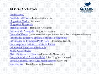 BLOGS A VISITAR
Alfabetização
Aul@ de Fr@ncês – Língua Estrangeira
Blogosfera Marli - Literatura
Blogstórias Essenciais
Bichin de Jardim - Trabalhos Artesanais
Conversa de Português- Língua Portuguesa
Dicas de Ciências (vejam neste link o que a autora fala sobre o blog para educação)
Informática educativa: apoiando projetos pedagógicos
Informática na Educação Profa Karla – Educação Infantil
Ler com prazer Leitura e Escrita na Escola
EducaredeFilmes para sala de aula
Minha Caixa Mágica
Matem@ticamente falando – Ensino de Matemática
Escola Municipal Anita Garibaldi RS – Blog Institucional
Escola Municipal Profa Ciléa Maria Barreto Búzios RJ
Ufa! Bloguei – Tecnologias na Educação
 