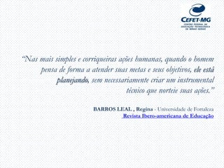 “Nas mais simples e corriqueiras ações humanas, quando o homem
pensa de forma a atender suas metas e seus objetivos, ele está
planejando, sem necessariamente criar um instrumental
técnico que norteie suas ações.”
BARROS LEAL , Regina - Universidade de Fortaleza
Revista Ibero-americana de Educação
 