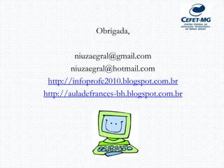 Obrigada,
niuzaegral@gmail.com
niuzaegral@hotmail.com
http://infoprofe2010.blogspot.com.br
http://auladefrances-bh.blogspot.com.br
]
 