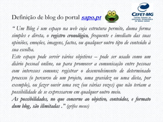 Definição de blog do portal sapo.pt
“ Um Blog é um espaço na web cuja estrutura permite, duma forma
simples e direta, o registro cronológico, frequente e imediato das suas
opiniões, emoções, imagens, factos, ou qualquer outro tipo de conteúdo à
sua escolha.
Este espaço pode servir vários objetivos – pode ser usado como um
diário pessoal online, ou para promover a comunicação entre pessoas
com interesses comuns; registrar o desenvolvimento de determinado
processo (o percurso de um projeto, uma gravidez ou uma dieta, por
exemplo), ou fazer ouvir uma voz (ou várias vozes) que não teriam a
possibilidade de se expressarem em qualquer outro meio.
As possibilidades, no que concerne ao objetivo, conteúdos, e formato
dum blog, são ilimitadas .” (grifos meus)
 