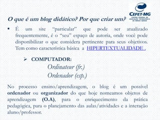 O que é um blog didático? Por que criar um?
 É um site “particular” que pode ser atualizado
frequentemente, é o “seu” espaço de autoria, onde você pode
disponibilizar o que considera pertinente para seus objetivos.
Tem como característica básica a HIPERTEXTUALIDADE .
 COMPUTADOR:
Ordinateur (fr.)
Ordenador (esp.)
No processo ensino/aprendizagem, o blog é um possível
ordenador ou organizador do que hoje nomeamos objetos de
aprendizagem (O.A), para o enriquecimento da prática
pedagógica, para o planejamento das aulas/atividades e a interação
aluno/professor.
 