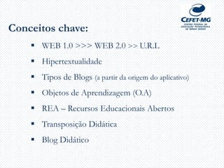 Conceitos chave:
 WEB 1.0 >>> WEB 2.0 >> U.R.L
 Hipertextualidade
 Tipos de Blogs (a partir da origem do aplicativo)
 Objetos de Aprendizagem (O.A)
 REA – Recursos Educacionais Abertos
 Transposição Didática
 Blog Didático
 