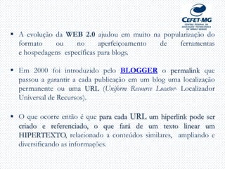  A evolução da WEB 2.0 ajudou em muito na popularização do
formato ou no aperfeiçoamento de ferramentas
e hospedagens específicas para blogs.
 Em 2000 foi introduzido pelo BLOGGER o permalink que
passou a garantir a cada publicação em um blog uma localização
permanente ou uma URL (Uniform Resource Locator- Localizador
Universal de Recursos).
 O que ocorre então é que para cada URL um hiperlink pode ser
criado e referenciado, o que fará de um texto linear um
HIPERTEXTO, relacionado a conteúdos similares, ampliando e
diversificando as informações.
 