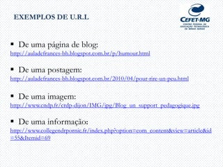  De uma página de blog:
http://auladefrances-bh.blogspot.com.br/p/humour.html
 De uma postagem:
http://auladefrances-bh.blogspot.com.br/2010/04/pour-rire-un-peu.html
 De uma imagem:
http://www.cndp.fr/crdp-dijon/IMG/jpg/Blog_un_support_pedagogique.jpg
 De uma informação:
http://www.collegendrpornic.fr/index.php?option=com_content&view=article&id
=55&Itemid=69
EXEMPLOS DE U.R.L
 