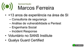 Marcos Ferreira
• +13 anos de experiência na área de SI
– Consultoria de segurança
– Análise de vulnerabilidade e Pentest
– Engenharia Social
– Incident Response
• Voluntário no SANS Institute
• Qualys Guard Certified
Apresentação
 