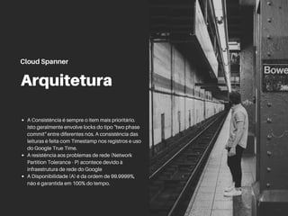 Arquitetura
A Consistência é sempre o item mais prioritário.
Isto geralmente envolve locks do tipo "two phase
commit" entre diferentes nós. A consistência das
leituras é feita com Timestamp nos registros e uso
do Google True Time.
A resistência aos problemas de rede (Network
Partition Tolerance - P) acontece devido à
infraestrutura de rede do Google
A Disponibilidade (A) é da ordem de 99.9999%,
não é garantida em 100% do tempo.
Cloud Spanner
 