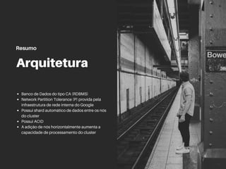 Arquitetura
Banco de Dados do tipo CA (RDBMS)
Network Partition Tolerance (P) provida pela
infraestrutura de rede interna do Google
Possui shard automático de dados entre os nós
do cluster
Possui ACID
A adição de nós horizontalmente aumenta a
capacidade de processamento do cluster
Resumo
 