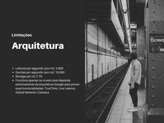 Arquitetura
Leituras por segundo (por nó): 2.000
Escritas por segundo (por nó): 10.000
Storage por nó: 2 TB
Funciona apenas na nuvem pois depende
extremamente da arquitetura Google para prover
suas funcionalidades: TrueTime, Low Latency
Global Network, Colossus
Limitações
 