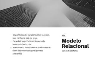 Modelo
Relacional
Disponibilidade: Surgiram várias técnicas,
mas nenhuma bala de prata
Escalabilidade: Fortemente vertical e
levemente horizontal
Investimento: Investimentos em hardwares
caros são essenciais para grandes
ambientes
SQL
Nem tudo são flores
 