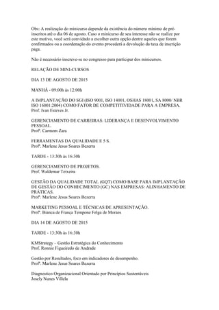 Obs: A realização do minicurso depende da existência do número mínimo de pré-
inscritos até o dia 06 de agosto. Caso o minicurso de seu interesse não se realize por
este motivo, você será convidado a escolher outra opção dentre aqueles que forem
confirmados ou a coordenação do evento procederá a devolução da taxa de inscrição
paga.
Não é necessário inscreve-se no congresso para participar dos minicursos.
RELAÇÃO DE MINI-CURSOS
DIA 13 DE AGOSTO DE 2015
MANHÃ - 09:00h às 12:00h
A IMPLANTAÇÃO DO SGI (ISO 9001, ISO 14001, OSHAS 18001, SA 8000/ NBR
ISO 16001:2004) COMO FATOR DE COMPETITIVIDADE PARA A EMPRESA.
Prof. Ivan Esteves Jr.
GERENCIAMENTO DE CARREIRAS: LIDERANÇA E DESENVOLVIMENTO
PESSOAL.
Profª. Carmem Zara
FERRAMENTAS DA QUALIDADE E 5 S.
Profª. Marlene Jesus Soares Bezerra
TARDE - 13:30h às 16:30h
GERENCIAMENTO DE PROJETOS.
Prof. Waldemar Teixeira
GESTÃO DA QUALIDADE TOTAL (GQT) COMO BASE PARA IMPLANTAÇÃO
DE GESTÃO DO CONHECIMENTO (GC) NAS EMPRESAS: ALINHAMENTO DE
PRÁTICAS.
Profª. Marlene Jesus Soares Bezerra
MARKETING PESSOAL E TÉCNICAS DE APRESENTAÇÃO.
Profª. Bianca de França Tempone Felga de Moraes
DIA 14 DE AGOSTO DE 2015
TARDE - 13:30h às 16:30h
KMStrategy – Gestão Estratégica do Conhecimento
Prof. Ronnie Figueiredo de Andrade
Gestão por Resultados, foco em indicadores de desempenho.
Profª. Marlene Jesus Soares Bezerra
Diagnostico Organizacional Orientado por Princípios Sustentáveis
Josely Nunes Villela
 