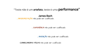 … INTERPRETAÇÃO não pode ser codificado.
… EXPERIÊNCIA não pode ser codificado.
… INVENÇÃO não pode ser codificado.
CONHECIMENTO TÁCITO não pode ser codificado
“Teste não é um artefato, teste é uma performance”
James Bach
 