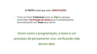 - Tanto no Teste Tradicional como no Ágil as pessoas
confundem Verificação de Saída (que é completamente
automatizável) com Teste (que não é).
O TESTE é mais que uma VERIFICAÇÃO
Assim como a programação, o teste é um
processo de pensamento vivo, verificando vida
dentro dele.
 