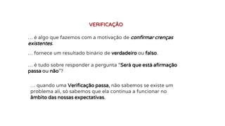 … é algo que fazemos com a motivação de confirmar crenças
existentes.
VERIFICAÇÃO
… fornece um resultado binário de verdadeiro ou falso.
… é tudo sobre responder a pergunta “Será que está afirmação
passa ou não”?
… quando uma Verificação passa, não sabemos se existe um
problema ali, só sabemos que ela continua a funcionar no
âmbito das nossas expectativas.
 