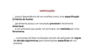 … possui dependência de um artefato como uma especificação
(Critérios de Aceite).
VERIFICAÇÃO
… geralmente possui um resultado previsível e facilmente
observável.
… é um processo que pode, em princípio, ser realizada por uma
ferramenta.
… o processo de fazer avaliações através da aplicação de regras
de decisão algorítmicos para observações específicas de um
produto.
 