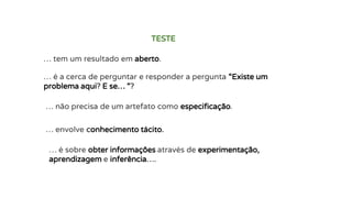 … tem um resultado em aberto.
TESTE
… é a cerca de perguntar e responder a pergunta “Existe um
problema aqui? E se… “?
… não precisa de um artefato como especificação.
… envolve conhecimento tácito.
… é sobre obter informações através de experimentação,
aprendizagem e inferência….
 