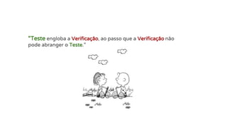 “Teste engloba a Verificação, ao passo que a Verificação não
pode abranger o Teste.”
 