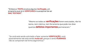 “Embora o TESTE envolva alguma Verificação, um
programa que só é VERIFICADO é susceptível de ser
MAL TESTADO”.
“Mesmo se todas as verificações forem executadas, não há
teoria, nem métrica, nem ferramenta que pode nos dizer
quantos defeitos importantes permanecem.”
“Se você está sendo solicitado a fazer somente VERIFICAÇÃO, você
possivelmente não está sendo muito útil, porque o seres HUMANOS
não se comportam de forma algoritimica.”
 