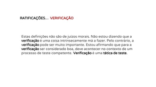 RATIFICAÇÕES… VERIFICAÇÃO
Estas definições não são de juízos morais. Não estou dizendo que a
verificação é uma coisa intrinsecamente má a fazer. Pelo contrário, a
verificação pode ser muito importante. Estou afirmando que para a
verificação ser considerado boa, deve acontecer no contexto de um
processo de teste competente. Verificação é uma tática de teste.
 