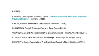 LIVROS
CHABRIS, Christopher; SIMONS, Daniel. The Invisible Gorilla: And Other Ways Our
Intuitions Deceive . Harmony (2011)
SIMON, Herbert. Sciences of the Artificial. Mit Press (1996)
KHANEMAN, Daniel. Thinking, Fast and Slow. Farrar(2011)
WEINBERG, Gerald. An Introduction to General Systems Thinking. Weinberg(2011)
COLLINS, Harry. Tacit and Explicit Knowledge. University Of Chicago(2010)
MCKEOWN, Greg. Essentialism: The Disciplined Pursuit of Less. Rh Korea (2014)
 