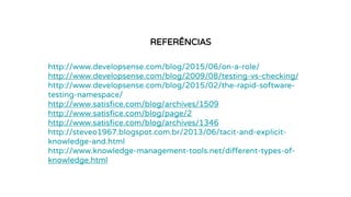 REFERÊNCIAS
http://www.developsense.com/blog/2015/06/on-a-role/
http://www.developsense.com/blog/2009/08/testing-vs-checking/
http://www.developsense.com/blog/2015/02/the-rapid-software-
testing-namespace/
http://www.satisfice.com/blog/archives/1509
http://www.satisfice.com/blog/page/2
http://www.satisfice.com/blog/archives/1346
http://steveo1967.blogspot.com.br/2013/06/tacit-and-explicit-
knowledge-and.html
http://www.knowledge-management-tools.net/different-types-of-
knowledge.html
 