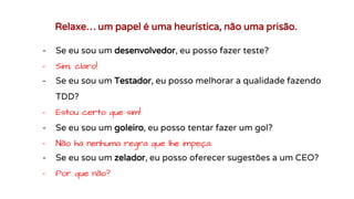 Relaxe… um papel é uma heurística, não uma prisão.
- Se eu sou um desenvolvedor, eu posso fazer teste?
- Sim, claro!
- Se eu sou um Testador, eu posso melhorar a qualidade fazendo
TDD?
- Estou certo que sim!
- Se eu sou um goleiro, eu posso tentar fazer um gol?
- Não há nenhuma regra que lhe impeça.
- Se eu sou um zelador, eu posso oferecer sugestões a um CEO?
- Por que não?
 
