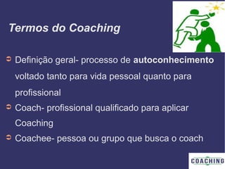 Termos do Coaching
➲ Definição geral- processo de autoconhecimento
voltado tanto para vida pessoal quanto para
profissional
➲ Coach- profissional qualificado para aplicar
Coaching
➲ Coachee- pessoa ou grupo que busca o coach
 