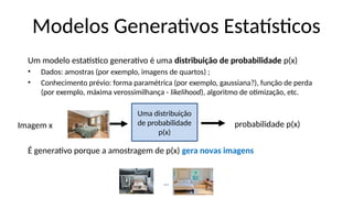 Um modelo estatístico generativo é uma distribuição de probabilidade p(x)
• Dados: amostras (por exemplo, imagens de quartos) ;
• Conhecimento prévio: forma paramétrica (por exemplo, gaussiana?), função de perda
(por exemplo, máxima verossimilhança - likelihood), algoritmo de otimização, etc.
É generativo porque a amostragem de p(x) gera novas imagens
Modelos Generativos Estatísticos
probabilidade p(x)
Uma distribuição
de probabilidade
p(x)
Imagem x
…
 