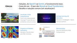 TÓPICOS
Introdução a Visão
Computacional
Como uma máquina pode
“enxergar”? Casos de uso e
problemas comuns na área.
Do Deep Learning a IA
Generativa
Estrutura e modelagem – Quais
técnicas usamos?
Demonstrações
Usos em GenAI para Visão
Computacional.
Progresso em Modelos
Generativos
Atenção e Transformers
para Não Cientistas.
- Soluções, do OpenCV ao Gemini, e funcionamento base;
- Casos de uso – O que são Atenção e Visual Transformers;
- Desafios e soluções comuns (em atualização!)
 