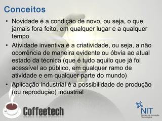Conceitos
• Novidade é a condição de novo, ou seja, o que
jamais fora feito, em qualquer lugar e a qualquer
tempo
• Atividade inventiva é a criatividade, ou seja, a não
ocorrência de maneira evidente ou óbvia ao atual
estado da técnica (que é tudo aquilo que já foi
acessível ao público, em qualquer ramo de
atividade e em qualquer parte do mundo)
• Aplicação industrial é a possibilidade de produção
(ou reprodução) industrial
 
