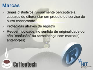 Marcas
• Sinais distintivos, visualmente perceptíveis,
capazes de diferenciar um produto ou serviço de
outro concorrente
• Protegidas através de registro
• Requer novidade, no sentido de originalidade ou
não “confusão” ou semelhança com marca(s)
anterior(es)
 