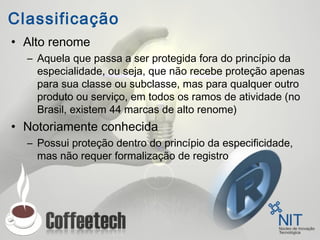 Classificação
• Alto renome
– Aquela que passa a ser protegida fora do princípio da
especialidade, ou seja, que não recebe proteção apenas
para sua classe ou subclasse, mas para qualquer outro
produto ou serviço, em todos os ramos de atividade (no
Brasil, existem 44 marcas de alto renome)
• Notoriamente conhecida
– Possui proteção dentro do princípio da especificidade,
mas não requer formalização de registro
 